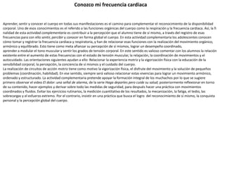Conozco mi frecuencia cardiaca
Aprender, sentir y conocer el cuerpo en todas sus manifestaciones es el camino para complementar el reconocimiento de la disponibilidad
corporal. Uno de esos conocimientos es el referido a las funciones orgánicas del cuerpo como la respiración y la frecuencia cardiaca. Así, la fi
nalidad de esta actividad complementaria es contribuir a la percepción que el alumno tiene de sí mismo, a través del registro de esas
frecuencias para con ello sentir, percibir y conocer en forma global el cuerpo. En esta actividad complementaria los adolescentes conocen
cómo tomar y registrar la frecuencia cardiaca y respiratoria, y han de relacionar esas funciones con la realización del movimiento orgánico,
armónico y equilibrado. Esto tiene como meta afianzar su percepción de sí mismos, lograr un desempeño coordinado,
aprender a modular el tono muscular y sentir los grados de tensión corporal. En este sentido es valioso comentar con los alumnos la relación
existente entre el aumento de estas frecuencias con el estado de tensión muscular, la relajación, la coordinación de movimientos y el
autocuidado. Las orientaciones siguientes ayudan a ello: Relacionar la experiencia motriz y la vigorización física con la educación de la
sensibilidad corporal, la percepción, la conciencia de sí mismos y el cuidado del cuerpo.
La realización de circuitos de acción motriz tiene como motivo la vigorización física, el disfrute del movimiento y la solución de pequeños
problemas (coordinación, habilidad). En ese sentido, siempre será valioso relacionar estas vivencias para lograr un movimiento armónico,
ordenado y estructurado. La actividad complementaria pretende apoyar la formación integral de los muchachos por lo que se sugiere
primero observar el video El dolor: una señal de alarma, de la serie Haga deportes pero cuide su salud; posteriormente reflexionar en torno
de su contenido, hacer ejemplos y derivar sobre todo las medidas de seguridad, para después hacer una práctica con movimientos
coordinados y fluidos. Evitar los ejercicios rutinarios, la medición cuantitativa de los resultados, la mecanización, la fatiga, el tedio, las
sobrecargas y el esfuerzo extremo. Por el contrario, insistir en una práctica que busca el logro del reconocimiento de sí mismo, la conquista
personal y la percepción global del cuerpo.
 