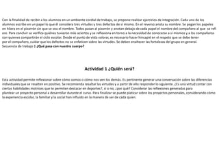 Con la finalidad de recibir a los alumnos en un ambiente cordial de trabajo, se propone realizar ejercicios de integración. Cada uno de los
alumnos escribe en un papel lo que él considera tres virtudes y tres defectos de sí mismo. En el reverso anota su nombre. Se pegan los papeles
en hilera en el pizarrón sin que se vea el nombre. Todos pasan al pizarrón y anotan debajo de cada papel el nombre del compañero al que se refi
ere. Para concluir se verifica quiénes tuvieron más aciertos y se reflexiona en torno a la necesidad de conocerse a sí mismos y a los compañeros
con quienes compartirán el ciclo escolar. Desde el punto de vista valorar, es necesario hacer hincapié en el respeto que se debe tener
por el compañero, cuidar que los defectos no se enfaticen sobre las virtudes. Se deben enaltecer las fortalezas del grupo en general.
Secuencia de trabajo 1 ¿Qué pasa con nuestro cuerpo?
Actividad 1 ¿Quién será?
Esta actividad permite reflexionar sobre cómo somos o cómo nos ven los demás. Es pertinente generar una conversación sobre las diferencias
individuales que se resalten en positivo. Se recomienda resaltar las virtudes y a partir de ello responder lo siguiente. ¿Es una virtud contar con
ciertas habilidades motrices que te permiten destacar en deportes?, sí o no, ¿por qué? Considerar las reflexiones generadas para
plantear un proyecto personal a desarrollar durante el curso. Para finalizar se puede platicar sobre los proyectos personales, considerando cómo
la experiencia escolar, la familiar y la social han influido en la manera de ser de cada quien.
 
