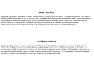 PASAR LA PELOTA
Se organiza al grupo de la misma forma que en la actividad anterior. El juego consiste en que cada Sección del equipo realiza pases entre los
miembros del equipo que están en ella, sin excluir a nadie, y trata de evitar que el equipo contrario recupere la pelota. Después de que todos
los integrantes de la sección lograron hacer los Pasar la pelota pases, envían la pelota a la sección siguiente; sus integrantes realizan lo
mismo, finalmente los jugadores de la última zona la depositan dentro de las llantas colocadas al final del campo de juego.
Para dinamizar más la actividad se propone utilizar varias pelotas a la vez, como se muestra en el siguiente esquema.
Lazarillos recolectores
Se organiza al grupo en cuatro equipos. Éstos se colocan en los puntos cardinales del área de juego a unos cuatro metros de un círculo
trazado en el centro (que contiene esparcidos toda clase de objetos). Cada equipo posee un pañuelo y una grande caja de cartón. A una
señal, el primer jugador de cada equipo se cubre los ojos con el pañuelo y se dirige al círculo, dejándose guiar mediante las indicaciones de
sus compañeros, toma un objeto y lo lleva a su caja. En seguida, sale el siguiente compañero, y así sucesivamente hasta que todos hacen el
recorrido y no queda ningún objeto en el círculo, o bien, después de un tiempo determinado.
 