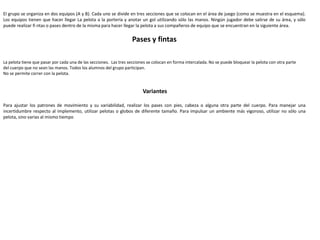 El grupo se organiza en dos equipos (A y B). Cada uno se divide en tres secciones que se colocan en el área de juego (como se muestra en el esquema).
Los equipos tienen que hacer llegar La pelota a la portería y anotar un gol utilizando sólo las manos. Ningún jugador debe salirse de su área, y sólo
puede realizar fi ntas o pases dentro de la misma para hacer llegar la pelota a sus compañeros de equipo que se encuentran en la siguiente área.
Actividad 2
Pases y fintas
Reglas
La pelota tiene que pasar por cada una de las secciones. Las tres secciones se colocan en forma intercalada. No se puede bloquear la pelota con otra parte
del cuerpo que no sean las manos. Todos los alumnos del grupo participan.
No se permite correr con la pelota.
Variantes
Para ajustar los patrones de movimiento y su variabilidad, realizar los pases con pies, cabeza o alguna otra parte del cuerpo. Para manejar una
incertidumbre respecto al implemento, utilizar pelotas o globos de diferente tamaño. Para impulsar un ambiente más vigoroso, utilizar no sólo una
pelota, sino varias al mismo tiempo
 