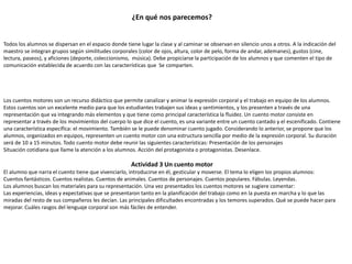 ¿En qué nos parecemos?
Todos los alumnos se dispersan en el espacio donde tiene lugar la clase y al caminar se observan en silencio unos a otros. A la indicación del
maestro se integran grupos según similitudes corporales (color de ojos, altura, color de pelo, forma de andar, ademanes), gustos (cine,
lectura, paseos), y aficiones (deporte, coleccionismo, música). Debe propiciarse la participación de los alumnos y que comenten el tipo de
comunicación establecida de acuerdo con las características que Se comparten.
Los cuentos motores son un recurso didáctico que permite canalizar y animar la expresión corporal y el trabajo en equipo de los alumnos.
Estos cuentos son un excelente medio para que los estudiantes trabajen sus ideas y sentimientos, y los presenten a través de una
representación que va integrando más elementos y que tiene como principal característica la fluidez. Un cuento motor consiste en
representar a través de los movimientos del cuerpo lo que dice el cuento, es una variante entre un cuento cantado y el escenificado. Contiene
una característica específica: el movimiento. También se le puede denominar cuento jugado. Considerando lo anterior, se propone que los
alumnos, organizados en equipos, representen un cuento motor con una estructura sencilla por medio de la expresión corporal. Su duración
será de 10 a 15 minutos. Todo cuento motor debe reunir las siguientes características: Presentación de los personajes
Situación cotidiana que llame la atención a los alumnos. Acción del protagonista o protagonistas. Desenlace.
Actividad 3 Un cuento motor
El alumno que narra el cuento tiene que vivenciarlo, introducirse en él, gesticular y moverse. El tema lo eligen los propios alumnos:
Cuentos fantásticos. Cuentos realistas. Cuentos de animales. Cuentos de personajes. Cuentos populares. Fábulas. Leyendas.
Los alumnos buscan los materiales para su representación. Una vez presentados los cuentos motores se sugiere comentar:
Las experiencias, ideas y expectativas que se presentaron tanto en la planificación del trabajo como en la puesta en marcha y lo que las
miradas del resto de sus compañeros les decían. Las principales dificultades encontradas y los temores superados. Qué se puede hacer para
mejorar. Cuáles rasgos del lenguaje corporal son más fáciles de entender.
 