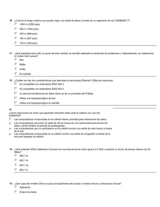 10 ¿Cuál es el rango máximo que puede viajar una señal de datos a través de un segmento de red 1000BASE-T?
          1000 m (3280 pies)

          500 m (1640 pies)

          300 m (984 pies)

          185 m (607 pies)

          100 m (328 pies)



11 ¿Qué topología tiene sólo un punto de error central, es sencillo realizarle la resolución de problemas y, habitualmente, se implementa
   en redes más nuevas?
          Bus

          Malla

          Anillo

          En estrella

12 ¿Cuáles son las dos características que describen la tecnología Ethernet? (Elija dos opciones).
          Es compatible con estándares IEEE 802.3

          Es compatible con estándares IEEE 802.5

          La tasa de transferencia de datos típica es de un promedio de16 Mbps

          Utiliza una topología lógica de bus

          Utiliza una topología lógica en estrella

13
¿Cómo reaccionan los hosts que aguardan transmitir datos ante la colisión con una red
CSMA/CD?
    Las computadoras involucradas en la colisión tienen prioridad para retransmitir los datos.
    Las computadoras escuchan el cable de red en busca de una oportunidad para enviar los
    datos cuando finalice el período de postergación.
    Las computadoras que no participaron en la colisión envían una señal de visto bueno a través
    de la red.
    Las computadoras involucradas en la colisión envían una señal de congestión a través de la
    red para despejar la colisión.




14 ¿Qué estándar IEEE inalámbrico funciona en una frecuencia de radio igual a 2,4 GHz y soporta un ancho de banda máximo de 54
   Mbps?
          802.11a

          802.11b

          802.11g

          802.11z




15 ¿Qué capa del modelo OSI se ocupa principalmente del acceso a medios físicos y direcciones físicas?
          Aplicación

          Enlace de datos
 
