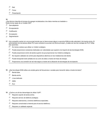 Red

         Física

         Presentación



16
¿Qué término describe el proceso de agregar encabezados a los datos mientras se trasladan a
través de las capas de un modelo OSI?
     Demultiplexión

     Encapsulación

     Codificación

     Encriptación
     Segmentación


17 Una compañía cuenta con una sucursal remota que no tiene acceso alguno a servicios WAN de alta velocidad ni de banda ancha. El
   administrador de red piensa utilizar PLC para conectar la sucursal a la oficina principal. ¿Cuáles son las tres ventajas de PLC? (Elija
   tres opciones).
         Es menos costoso que utilizar un módem analógico.

         Puede proporcionar conexiones dedicadas con velocidades que superan a la mayoría de las tecnologías WAN.

         Puede proporcionar ancho de banda superior al que proporcionan los módems analógicos.

         No requiere cableado de control para dispositivos eléctricos en las instalaciones del cliente.

         Puede transportar tanto señales de voz como de datos a través de líneas de energía.

         Proporciona una conexión de red más segura a través de la utilización de tecnologías de encriptación.




18 ¿Qué tecnología WAN utiliza una amplia gama de frecuencias o canales para transmitir datos a través de éstos?
         Banda base

         Banda ancha

         Línea dedicada

         ISDN
         PLC




19 ¿Cuál es una de las desventajas de utilizar VoIP?
         Requiere soporte de banda ancha.

         Requiere servicio de telefonía analógica.

         Requiere extensiones y números telefónicos especiales.

         Requiere conectividad a Internet para el servicio telefónico.

         Requiere un cableado especial.
 