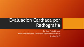 Evaluación Cardiaca por
Radiografía
Dr. José Pinto Llerena
Médico Residente de 2do año de Medicina Interna CSS
Octubre 2013

 
