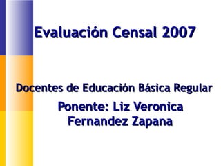 Docentes de Educación Básica RegularDocentes de Educación Básica Regular
Ponente: Liz VeronicaPonente: Liz Veronica
Fernandez ZapanaFernandez Zapana
Evaluación Censal 2007Evaluación Censal 2007
 