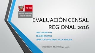 EVALUACIÓN CENSAL
REGIONAL 2016
UGEL DE RECUAY
REGIÓN ANCASH
DIRECTOR LUDGARDO JULCA RURUSH
UGEL RECUAY -TELÉFONO 043 - 444073
 