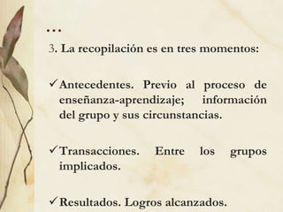 …
3. La recopilación es en tres momentos:
Antecedentes. Previo al proceso de
enseñanza-aprendizaje; información
del grupo y sus circunstancias.
Transacciones. Entre los grupos
implicados.
Resultados. Logros alcanzados.
 
