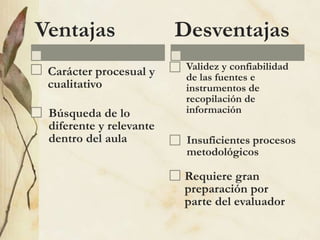 Ventajas
Carácter procesual y
cualitativo
Búsqueda de lo
diferente y relevante
dentro del aula
Desventajas
Validez y confiabilidad
de las fuentes e
instrumentos de
recopilación de
información
Insuficientes procesos
metodológicos
Requiere gran
preparación por
parte del evaluador
 
