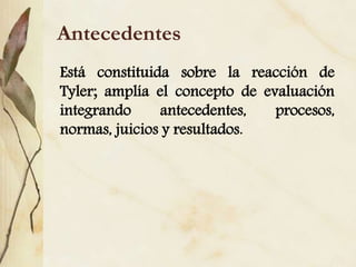 Antecedentes
Está constituida sobre la reacción de
Tyler; amplía el concepto de evaluación
integrando antecedentes, procesos,
normas, juicios y resultados.
 