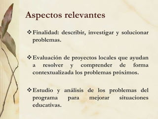 Aspectos relevantes
Finalidad: describir, investigar y solucionar
problemas.
Evaluación de proyectos locales que ayudan
a resolver y comprender de forma
contextualizada los problemas próximos.
Estudio y análisis de los problemas del
programa para mejorar situaciones
educativas.
 