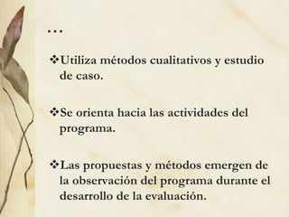…
Utiliza métodos cualitativos y estudio
de caso.
Se orienta hacia las actividades del
programa.
Las propuestas y métodos emergen de
la observación del programa durante el
desarrollo de la evaluación.
 