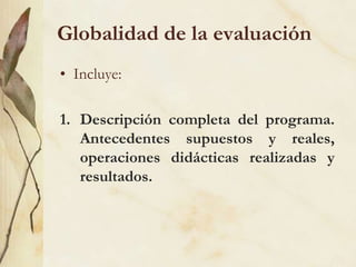 Globalidad de la evaluación
• Incluye:
1. Descripción completa del programa.
Antecedentes supuestos y reales,
operaciones didácticas realizadas y
resultados.
 