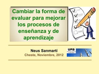 Neus Sanmartí
Cheste, Noviembre, 2012
Cambiar la forma de
evaluar para mejorar
los procesos de
enseñanza y de
aprendizaje
 