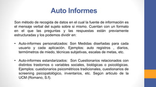 Son método de recogida de datos en el cual la fuente de información es
el mensaje verbal del sujeto sobre si mismo. Cuentan con un formato
en el que las preguntas y las respuestas están previamente
estructuradas y los podemos dividir en:
• Auto-informes personalizados: Son Medidas diseñadas para cada
usuario y cada aplicación. Ejemplos: auto registros , diarios,
termómetros de miedo, técnicas subjetivas, escalas de metas, etc.
• Auto-informes estandarizados: Son Cuestionarios relacionados con
distintos trastornos o variables sociales, biológicas o psicológicas.
Ejemplos: cuestionarios psicométricos tradicionales, cuestionarios de
screening psicopatológico, inventarios, etc. Según articulo de la
UCM (Romano, S.f).
Auto Informes
 