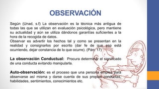 Según (Unad, s.f) La observación es la técnica más antigua de
todas las que se utilizan en evaluación psicológica, pero mantiene
su actualidad y aún se utiliza dándonos garantías suficientes a la
hora de la recogida de datos.
Observar es advertir los hechos tal y como se presentan en la
realidad y consignarlos por escrito (dar fe de que eso está
ocurriendo, dejar constancia de lo que ocurre). (Párr. 17)
La observación Conductual: Procura determinar el significado
de una conducta evitando manipularla.
Auto-observación: es el proceso que una persona emplea para
observarse así misma y darse cuenta de sus propias conductas,
habilidades, sentimientos, conocimientos etc.
OBSERVACIÓN
 