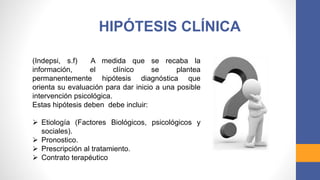 HIPÓTESIS CLÍNICA
(Indepsi, s.f) A medida que se recaba la
información, el clínico se plantea
permanentemente hipótesis diagnóstica que
orienta su evaluación para dar inicio a una posible
intervención psicológica.
Estas hipótesis deben debe incluir:
 Etiología (Factores Biológicos, psicológicos y
sociales).
 Pronostico.
 Prescripción al tratamiento.
 Contrato terapéutico
 