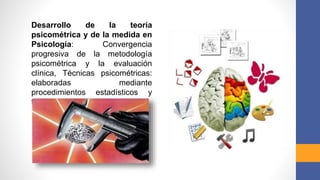Desarrollo de la teoría
psicométrica y de la medida en
Psicología: Convergencia
progresiva de la metodología
psicométrica y la evaluación
clínica, Técnicas psicométricas:
elaboradas mediante
procedimientos estadísticos y
factoriales.
 