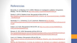 Referencias
Benavides, O., & Restrepo, M. G. (2005). Métodos en investigación cualitativa: triangulación.
Redalyc, 118-124. Obtenido de http://www.redalyc.org/pdf/806/80628403009.pdf
Gamba, A. (2013). Datateca Unad. Recuperado el 08 de 2016, de
http://datateca.unad.edu.co/contenidos/401512/2._Entorno_de_conocimiento/Unidad_2/GAMBA
_TECNICAS.pdf
Hernández, P. J., & Herreros, O. (s.f). Uniminuto. Obtenido de file:///D:/BOG-
ZVILLA/Downloads/historia%20clinica%20evluacion%20y%20diagnositco%20en%20infante%20
(1).pdf
Indepsi. (s.f). Scrib. Recuperado el 08 de 2015, de https://es.scribd.com/doc/63668365/LA-
EVALUACION-DIAGNOSTICA
Romano, E. (S.f). UCM. Recuperado el 08 de 2016, de
http://pendientedemigracion.ucm.es/info/psclinic/evaluacion/Documentos/INTRODUCCION%20
AL%20PROCESO%20DE%20EVALUACION%20PSICOLOGICA%20CLINICA.pdf
Unad. (s.f). Datateca. Recuperado el 08 de 2016, de
http://datateca.unad.edu.co/contenidos/401519/Material_Didactico_para_descargar/Material_en
_Exe-
learning_del_Modulo/leccin_4_tcnicas_de_recoleccin_de_informacin_en_evalaucin_psicolgica.h
 