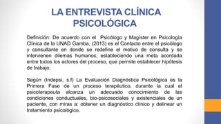Definición: De acuerdo con el Psicólogo y Magíster en Psicología
Clínica de la UNAD Gamba, (2013) es el Contacto entre el psicólogo
y consultante en donde se redefine el motivo de consulta y se
intervienen dilemas humanos, estableciendo una meta acordada
entre todos los actores del proceso, que permite establecer hipótesis
de trabajo.
Según (Indepsi, s.f) La Evaluación Diagnóstica Psicológica es la
Primera Fase de un proceso terapéutico, durante la cual el
psicoterapeuta alcanza un adecuado conocimiento de las
condiciones conductuales, bio-psicosociales y existenciales de un
paciente, con miras a: obtener un diagnóstico clínico y delinear un
tratamiento psicológico.
LA ENTREVISTA CLÍNICA
PSICOLÓGICA
 