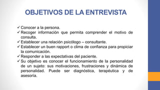 OBJETIVOS DE LA ENTREVISTA
 Conocer a la persona.
 Recoger información que permita comprender el motivo de
consulta.
 Establecer una relación psicólogo – consultante.
 Establecer un buen rapport o clima de confianza para propiciar
la comunicación.
 Responder a las expectativas del paciente.
 Su objetivo es conocer el funcionamiento de la personalidad
de un sujeto: sus motivaciones, frustraciones y dinámica de
personalidad. Puede ser diagnóstica, terapéutica y de
asesoría.
 