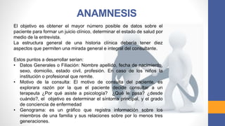 ANAMNESIS
El objetivo es obtener el mayor número posible de datos sobre el
paciente para formar un juicio clínico, determinar el estado de salud por
medio de la entrevista.
La estructura general de una historia clínica debería tener diez
aspectos que permiten una mirada general e integral del consultante.
Estos puntos a desarrollar serian:
• Datos Generales o Filiación: Nombre apellido, fecha de nacimiento,
sexo, domicilio, estado civil, profesión. En caso de los niños la
institución o profesional que remite.
• Motivo de la consulta: El motivo de consulta del paciente, es
explorara razón por la que el paciente decide consultar a un
terapeuta ¿Por qué asiste a psicología? ¿Qué le pasa? ¿desde
cuándo?, el objetivo es determinar el síntoma principal, y el grado
de conciencia de enfermedad
• Genograma: es un gráfico que registra información sobre los
miembros de una familia y sus relaciones sobre por lo menos tres
generaciones.
 