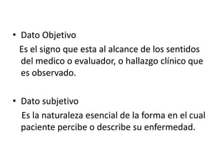 • Dato Objetivo
  Es el signo que esta al alcance de los sentidos
  del medico o evaluador, o hallazgo clínico que
  es observado.

• Dato subjetivo
  Es la naturaleza esencial de la forma en el cual
  paciente percibe o describe su enfermedad.
 
