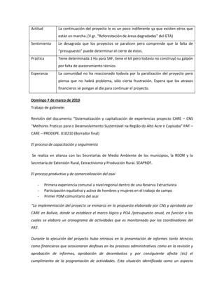 Actitud           La continuación del proyecto le es un poco indiferente ya que existen otros que
                  están en marcha. (V.gr. “Reforestación de áreas degradadas” del GTA)
Sentimiento       Le desagrada que los proyectos se paralicen pero comprende que la falta de
                  “presupuesto” puede determinar el cierre de éstos.
Práctica          Tiene determinada 1 Ha para SAF, tiene el kit pero todavía no construyó su galpón
                  por falta de asesoramiento técnico.
Esperanza         La comunidad no ha reaccionado todavía por la paralización del proyecto pero
                  piensa que no habrá problema, sólo cierta frustración. Espera que los atrasos
                  financieros se pongan al día para continuar el proyecto.

Domingo 7 de marzo de 2010
Trabajo de gabinete:

Revisión del documento “Sistematización y capitalización de experiencias proyecto CARE – CNS
“Melhores Praticas para o Desenvolvimento Sustentável na Região do Alto Acre e Capixaba” PAT –
CARE – PRODEPE. 010210 (Borrador final)

El proceso de capacitación y seguimiento

Se realiza en alianza con las Secretarías de Medio Ambiente de los municipios, la RECM y la
Secretaría de Extensión Rural, Extractivismo y Producción Rural. SEAPROF.

El proceso productivo y de comercialización del asaí

    -     Primera experiencia comunal a nivel regional dentro de una Reserva Extractivista
    -     Participación equitativa y activa de hombres y mujeres en el trabajo de campo
    -     Primer PDM comunitario del asaí

“La implementación del proyecto se enmarca en la propuesta elaborada por CNS y aprobada por
CARE en Bolivia, donde se establece el marco lógico y POA /presupuesto anual, en función a los
cuales se elabora un cronograma de actividades que es monitoreado por los coordinadores del
PAT.

Durante la ejecución del proyecto hubo retrasos en la presentación de informes tanto técnicos
como financieros que ocasionaron desfases en los procesos administrativos como en la revisión y
aprobación de informes, aprobación de desembolsos y por consiguiente afecta (sic) el
cumplimiento de la programación de actividades. Esta situación identificada como un aspecto
 