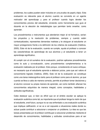 problemas, los cuales pueden estar incluidos en una prueba de papel y lápiz. Esta
evaluación es relevante para el alumno cuando se convierte en un agente
motivador del aprendizaje y para el profesor cuando logra develar los
conocimientos previos del estudiante, sirviendo como herramienta que guía al
docente en la elección de metodologías que permitan tanto enseñar, como
aprender.
Los procedimientos o instrumentos que atenderían mejor al rol formativo, serían
los proyectos y la resolución de problemas, siempre y cuando estén
contextualizados, representes demandas realistas y le otorguen al estudiante un
mayor protagonismo frente a la definición de los criterios de evaluación (Valdivia,
2005). Este rol de la evaluación, cuando se cumple, ayuda al profesor a conocer
las características de aprendizaje de sus alumnos y al estudiante a tener un
aprendizaje significativo.
Al cumplir con el rol sumativo de la evaluación, podrían aplicarse procedimientos
como la auto y co-evaluación, como procedimientos complementarios a la
evaluación realizada por el profesor. Esto porque, considerando el nuevo enfoque,
es necesario que el estudiante aprenda a elaborar juicios, para que así valore el
conocimiento logrado (Valdivia, 2005). Este rol de la evaluación se constituye
como una tarea metacognitiva tanto para el profesor como para el alumno, ya que
cuando se lleva a cabo de manera correcta, permite al profesor tomar decisiones y
al alumno conocer su propia manera de aprender, así como también afianzar los
conocimientos adquiridos de manera integral, como conceptos, habilidades y
actitudes significativas.
Cabe destacar que, si bien es difícil que en el ámbito escolar se aplique la
evaluación auténtica como tal, es importante que el profesor tenga la visión de que
el estudiante, enel futuro, aunque no se vea enfrentado a una evaluación auténtica
que implique calificación, sí se va a ver expuesto a situaciones reales donde su
actuar puede contribuir a solucionar o empeorar un problema. La idea es que las
tareas presentadas por el profesor contribuyan a solucionar problemas mediante el
desarrollo de conocimientos, habilidades y actitudes constructivas para el ser
10

 