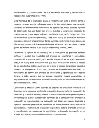 imprecisiones y contradicciones de sus esquemas mentales y reconozcan la
necesidad de superarlas (Coll, 1991).
El rol formativo de la evaluación ayuda a retroalimentar tanto al alumno como al
profesor, ya que permite reflexionar acerca de las metodologías que se están
utilizando e ir mejorándolas en beneficio del aprendizaje, utiliza pruebas y pautas
de observación las que deben ser breves, directas y congruentes respecto del
objetivo que se quiere lograr, así como también la observación del proceso debe
ser sistemática y pautada (Ahumada, 1983; Coll, 1991). La evaluación formativa
se propone conducir el aprendizaje de los alumnos en el marco de una pedagogía
diferenciada, es una práctica que casi siempre se lleva a cabo, en mayor o menor
grado, de manera intuitiva (Coll, 1991; Condemarín y Medina, 2000).
Finalmente al aplicar el rol sumativo de la evaluación se pretende calificar,
certificar y reciclar los resultados del proceso de enseñanza y aprendizaje,
constatar si los alumnos han logrado asimilar el aprendizaje esperado (Ahumada,
1983; Coll, 1991). Esta evaluación más que estar focalizada en el éxito o fracaso
de los estudiantes, debiera centrarse en el éxito o fracaso del proceso educativo
respecto de lo esperado. Por lo tanto, también se le puede considerar como un
mecanismo de control del proceso de enseñanza y aprendizaje que debiera
llevarse a cabo siempre que se quieran incorporar nuevos aprendizajes al
esquema mental del estudiante o cuando se quiera dar por terminada una unidad
de contenidos (Coll, 1991).
Condemarín y Medina (2000) además de describir la evaluación formativa y la
dinámica, toma en cuenta también la evaluación de desempeño, la evaluación del
desarrollo y la evaluación respondente. La evaluación de desempeño emplearía
problemas para evaluar su resolución por medio de la construcción de artefactos o
realización de experimentos. La evaluación del desarrollo estaría destinada a
lograr el desarrollo personal del estudiante en forma personalizada y sin utilizar
calificaciones. Finalmente, la evaluación respondente estaría orientada a verificar
el cumplimiento de programas de actividades, entregando información a los
actores educativos y respetando los distintos puntos de vista.
6

 