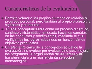 Características de la evaluación
 Permite valorar a los propios alumnos en relación al
  progreso personal, pero también al propio profesor, la
  signatura y el recurso.
 Puede conceptualizarse como un proceso dinámico,
  continuo y sistemático, enfocado hacia los cambios
  de las conductas y rendimientos, mediante el cual
  verificamos los logros adquiridos en función de los
  objetivos propuestos.
 Un elemento clave de la concepción actual de la
  evaluación: no evaluar por evaluar, sino para mejorar
  los programas, la organización de las tareas y la
  transferencia a una más eficiente selección
  metodológica.
 