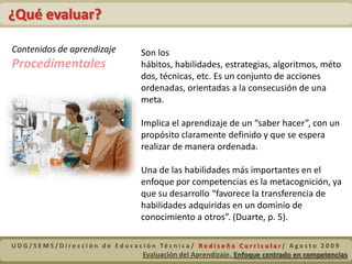 Definición de la Evaluación por CompetenciasEn su función formativa, la evaluación debe dar información útil y necesaria para asegurar el progreso en la adquisición de quien aprende. También de quien enseña. (Álvarez en Sacristán. 2008. p. 221).La evaluación debe cumplir a que los estudiantes continúen aprendiendo, aún cuando en algunos momentos esa tenga un fin sumativo, porque siempre será posible retroalimentar al evaluado para que la aspiración y razón de ser de la evaluación sea la de contribuir a la mejora de los procesos de aprendizaje. (Pimienta, 2008, p. 25).La evaluación es una etapa del proceso de enseñanza-aprendizaje que se utiliza para detectar el progreso del alumno. La información debe servir al profesor y al alumno para tomar decisiones (López, 2005. p. 15).UDG/SEMS/Dirección de Educación Técnica/ Rediseño Curricular/ Agosto 2009Evaluación del Aprendizaje. Enfoque centrado en competencias 