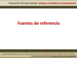  ¿Qué evaluar?Son los hechos, datos y conceptos basados en el aprendizaje significativo que requiere de una actitud activa. Un concepto se adquiere cuando “se es capaz de dotar de significado a un material o una información que se presenta”, “traducir algo con las propias palabras”. La comprensión de los conceptos permite tener una representación propia de la realidad. (López, p. 21).Contenidos de aprendizaje ConceptualesUDG/SEMS/Dirección de Educación Técnica/ Rediseño Curricular/ Agosto 2009Evaluación del Aprendizaje. Enfoque centrado en competencias 
