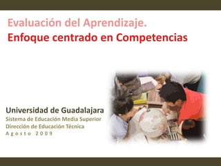Evaluación del Aprendizaje. Enfoque centrado en Competencias  Universidad de Guadalajara Sistema de Educación Media Superior Dirección de Educación Técnica Agosto 2009 