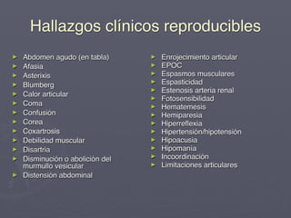 Hallazgos clínicos reproducibles
►   Abdomen agudo (en tabla)      ►   Enrojecimiento articular
►   Afasia                        ►   EPOC
►   Asterixis                     ►   Espasmos musculares
►                                 ►   Espasticidad
    Blumberg
                                  ►   Estenosis arteria renal
►   Calor articular
                                  ►   Fotosensibilidad
►   Coma                          ►   Hematemesis
►   Confusión                     ►   Hemiparesia
►   Corea                         ►   Hiperreﬂexia
►   Coxartrosis                   ►   Hipertensión/hipotensión
►   Debilidad muscular            ►   Hipoacusia
►   Disartria                     ►   Hipomanía
►                                 ►   Incoordinación
    Disminución o abolición del
    murmullo vesicular            ►   Limitaciones articulares
►   Distensión abdominal
 