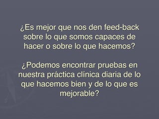 ¿Es mejor que nos den feed-back
  sobre lo que somos capaces de
  hacer o sobre lo que hacemos? 
                   
 ¿Podemos encontrar pruebas en
nuestra práctica clínica diaria de lo
 que hacemos bien y de lo que es
            mejorable?
 