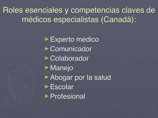 Roles esenciales y competencias claves de
     médicos especialistas (Canadá):

           ► Experto médico
           ► Comunicador
           ► Colaborador
           ► Manejo
           ► Abogar por la salud
           ► Escolar
           ► Profesional
 