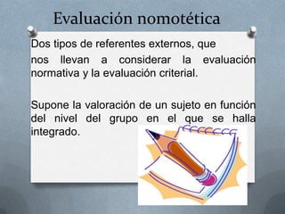 Evaluación nomotética
Dos tipos de referentes externos, que
nos llevan a considerar la evaluación
normativa y la evaluación criterial.

Supone la valoración de un sujeto en función
del nivel del grupo en el que se halla
integrado.
 
