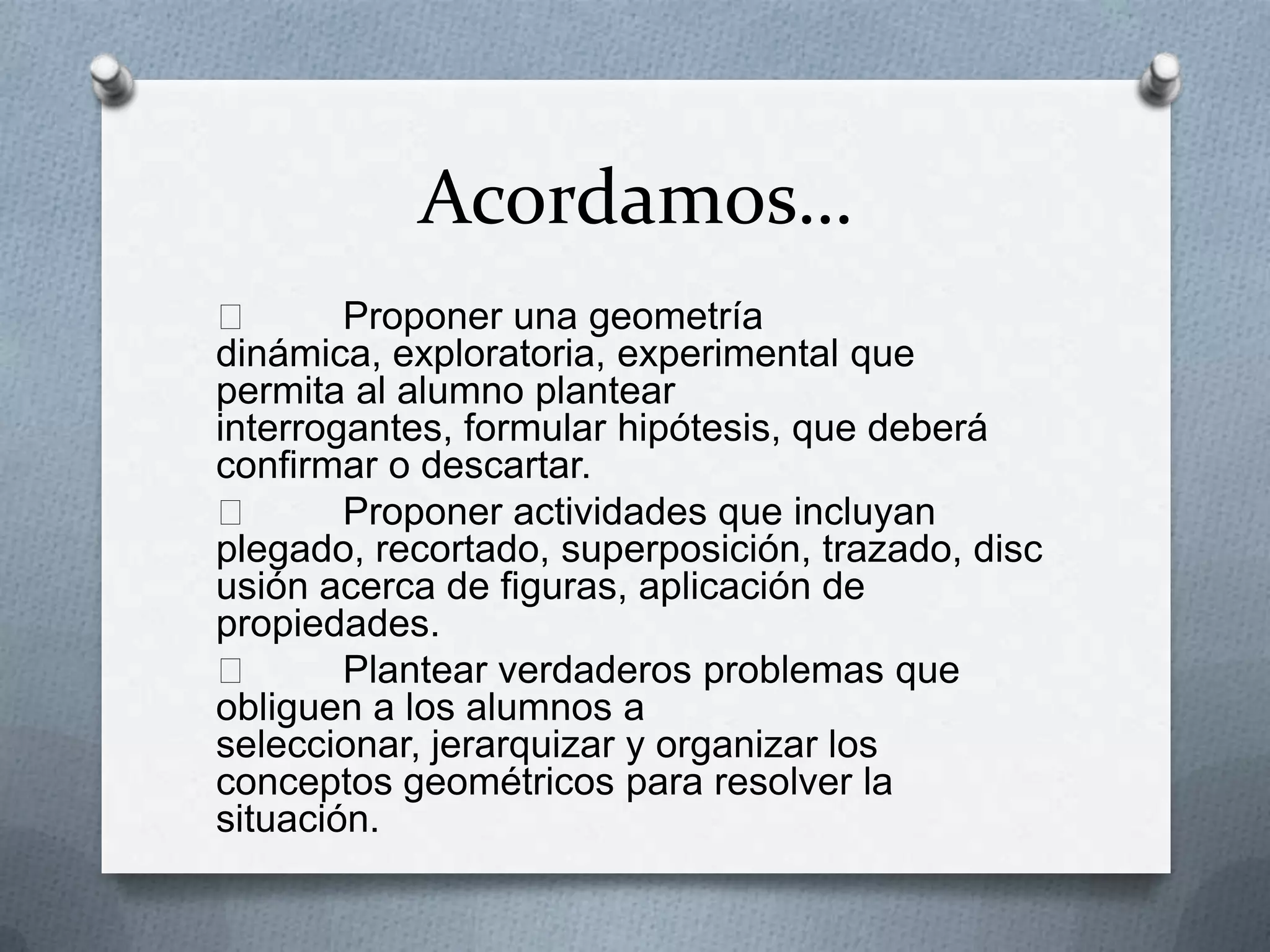 Acordamos…

Proponer una geometría
dinámica, exploratoria, experimental que
permita al alumno plantear
interrogantes, formular hipótesis, que deberá
confirmar o descartar.

Proponer actividades que incluyan
plegado, recortado, superposición, trazado, disc
usión acerca de figuras, aplicación de
propiedades.

Plantear verdaderos problemas que
obliguen a los alumnos a
seleccionar, jerarquizar y organizar los
conceptos geométricos para resolver la
situación.

 