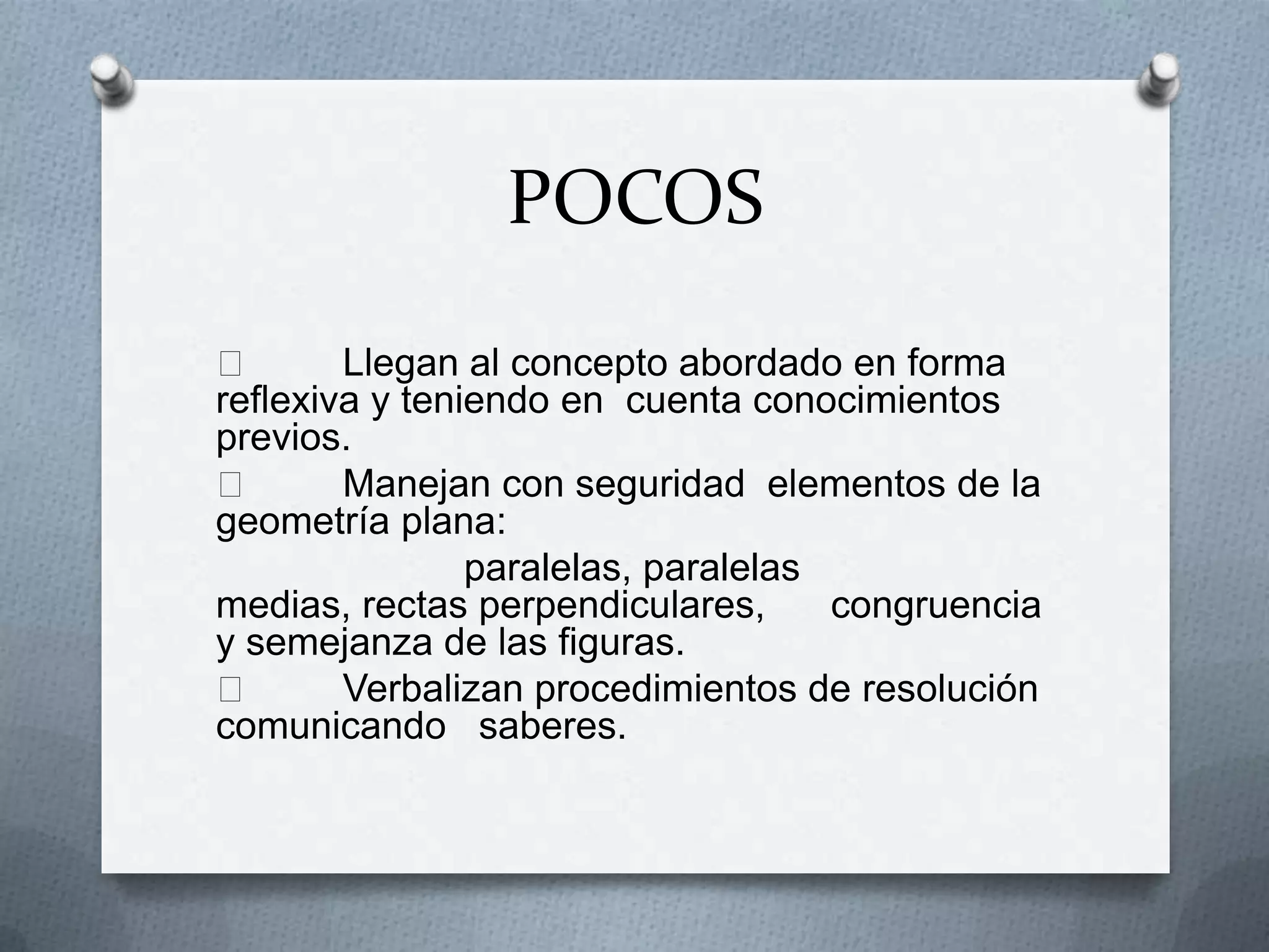 POCOS

Llegan al concepto abordado en forma
reflexiva y teniendo en cuenta conocimientos
previos.

Manejan con seguridad elementos de la
geometría plana:
paralelas, paralelas
medias, rectas perpendiculares,
congruencia
y semejanza de las figuras.

Verbalizan procedimientos de resolución
comunicando saberes.

 