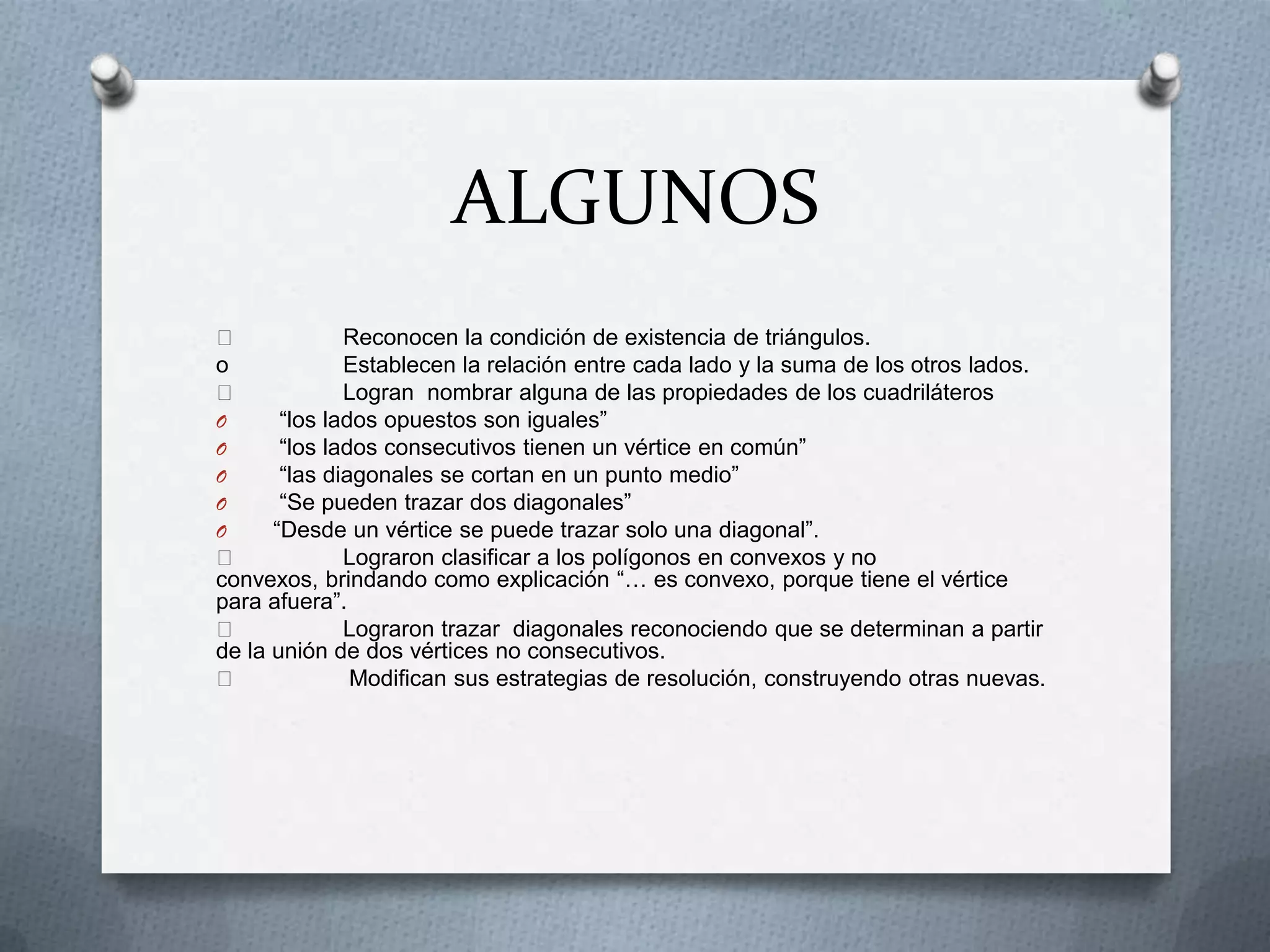 ALGUNOS

o


Reconocen la condición de existencia de triángulos.
Establecen la relación entre cada lado y la suma de los otros lados.
Logran nombrar alguna de las propiedades de los cuadriláteros
O
“los lados opuestos son iguales”
O
“los lados consecutivos tienen un vértice en común”
O
“las diagonales se cortan en un punto medio”
O
“Se pueden trazar dos diagonales”
O
“Desde un vértice se puede trazar solo una diagonal”.

Lograron clasificar a los polígonos en convexos y no
convexos, brindando como explicación “… es convexo, porque tiene el vértice
para afuera”.

Lograron trazar diagonales reconociendo que se determinan a partir
de la unión de dos vértices no consecutivos.

Modifican sus estrategias de resolución, construyendo otras nuevas.

 