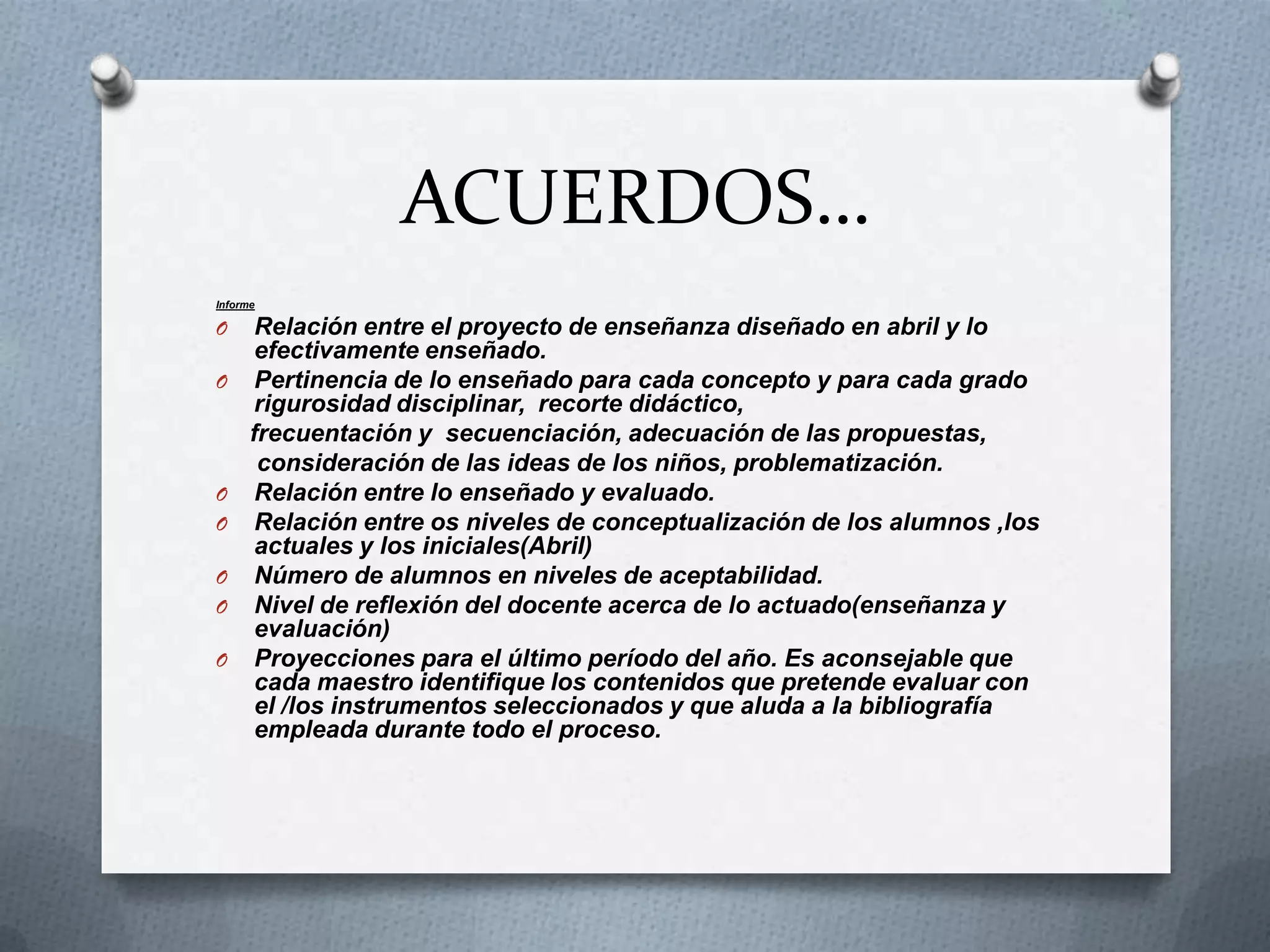 ACUERDOS…
Informe

O
O

O
O
O
O
O

Relación entre el proyecto de enseñanza diseñado en abril y lo
efectivamente enseñado.
Pertinencia de lo enseñado para cada concepto y para cada grado
rigurosidad disciplinar, recorte didáctico,
frecuentación y secuenciación, adecuación de las propuestas,
consideración de las ideas de los niños, problematización.
Relación entre lo enseñado y evaluado.
Relación entre os niveles de conceptualización de los alumnos ,los
actuales y los iniciales(Abril)
Número de alumnos en niveles de aceptabilidad.
Nivel de reflexión del docente acerca de lo actuado(enseñanza y
evaluación)
Proyecciones para el último período del año. Es aconsejable que
cada maestro identifique los contenidos que pretende evaluar con
el /los instrumentos seleccionados y que aluda a la bibliografía
empleada durante todo el proceso.

 