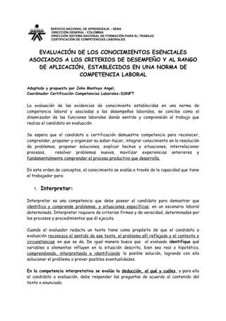 SERVICIO NACIONAL DE APRENDIZAJE – SENA
            DIRECCIÓN GENERAL - COLOMBIA
            DIRECCIÓN SISTEMA NACIONAL DE FORMACIÒN PARA EL TRABAJO
            CERTIFICACIÓN DE COMPETENCIAS LABORALES



    EVALUACIÓN DE LOS CONOCIMIENTOS ESENCIALES
 ASOCIADOS A LOS CRITERIOS DE DESEMPEÑO Y AL RANGO
    DE APLICACIÓN, ESTABLECIDOS EN UNA NORMA DE
                COMPETENCIA LABORAL

Adaptado y propuesto por John Montoya Angel,
Coordinador Certificación Competencias Laborales-DSNFT


La evaluación de las evidencias de conocimiento establecidas en una norma de
competencia laboral y asociadas a los desempeños laborales, se concibe como el
dinamizador de las funciones laborales dando sentido y comprensión al trabajo que
realiza el candidato en evaluación.

Se espera que el candidato a certificación demuestre competencia para reconocer,
comprender, proponer y organizar su saber-hacer, integrar conocimiento en la resolución
de problemas, proponer soluciones, explicar hechos y situaciones, interrelacionar
procesos,    resolver problemas nuevos, movilizar experiencias anteriores y
fundamentalmente comprender el proceso productivo que desarrolla.

En este orden de conceptos, el conocimiento se evalúa a través de la capacidad que tiene
el trabajador para:


   1.   Interpretar:

Interpretar es una competencia que debe poseer el candidato para demostrar que
identifica y comprende problemas, y situaciones específicas, en un escenario laboral
determinado. Interpretar requiere de criterios firmes y de veracidad, determinados por
los procesos y procedimientos que él ejecuta.

Cuando el evaluador redacta un texto tiene como propósito de que el candidato a
evaluación reconozca el sentido de ese texto, el problema allí reflejado y el contexto o
circunstancias en que se da. De igual manera busca que el evaluado identifique qué
variables o elementos influyen en la situación descrita, bien sea real o hipotética,
comprendiendo, interpretando e identificando la posible solución, logrando con ello
solucionar el problema o prever posibles eventualidades.

En la competencia interpretativa se evalúa la deducción, el qué y cuáles, y para ello
el candidato a evaluación, debe responder las preguntas de acuerdo al contenido del
texto o enunciado.
 