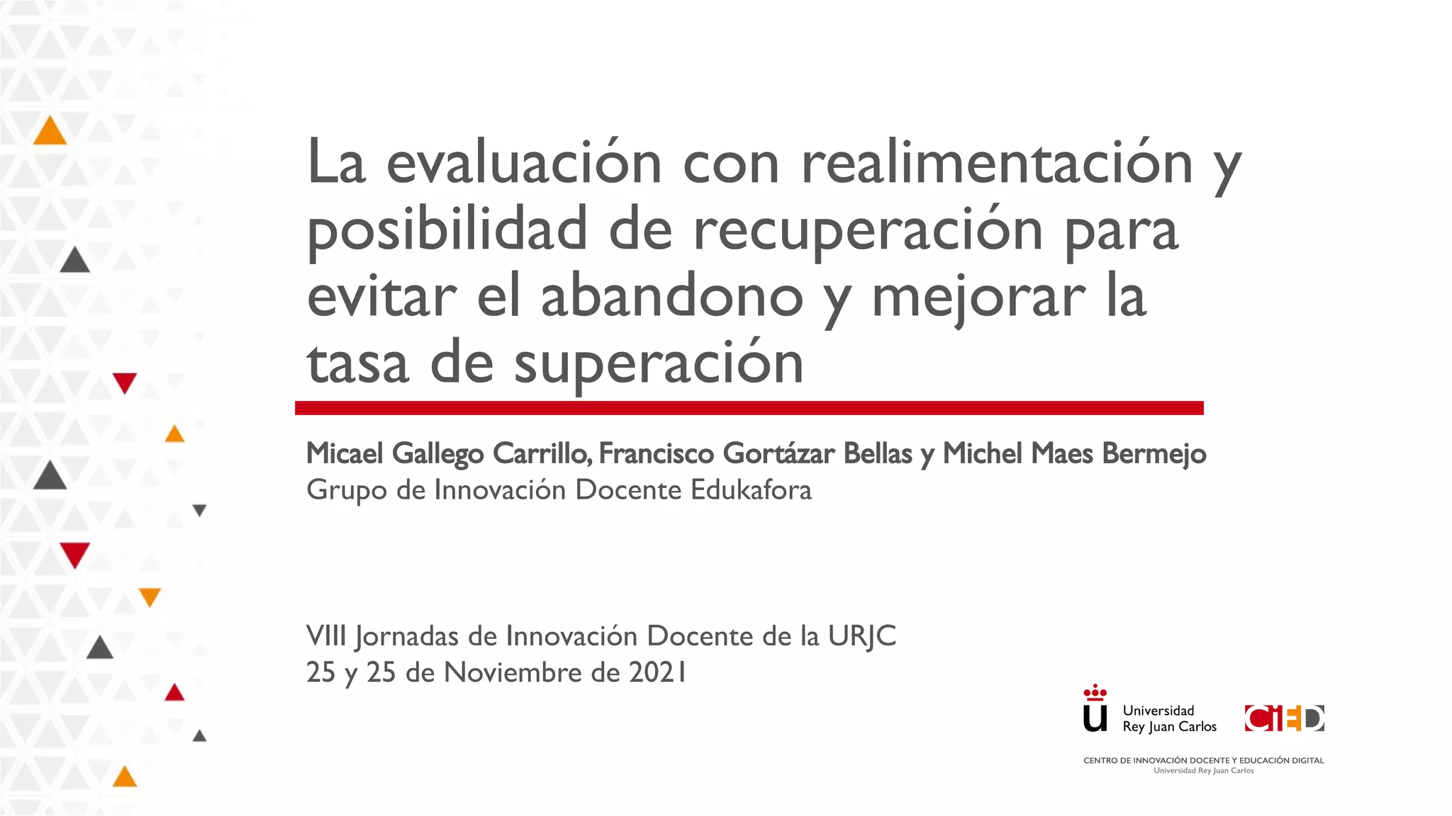 La evaluación con realimentación y
posibilidad de recuperación para
evitar el abandono y mejorar la
tasa de superación
Micael Gallego Carrillo, Francisco Gortázar Bellas y Michel Maes Bermejo
Grupo de Innovación Docente Edukafora
VIII Jornadas de Innovación Docente de la URJC
25 y 25 de Noviembre de 2021
 