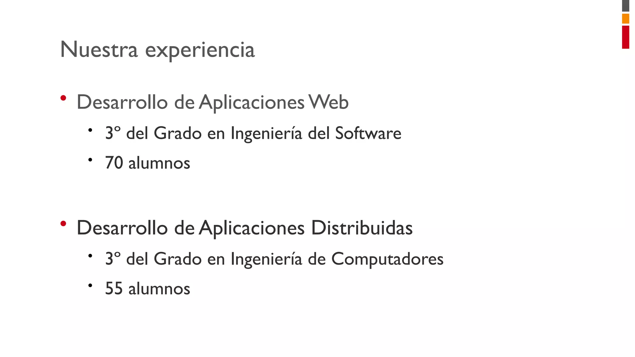 • Desarrollo de AplicacionesWeb
• 3º del Grado en Ingeniería del Software
• 70 alumnos
• Desarrollo de Aplicaciones Distribuidas
• 3º del Grado en Ingeniería de Computadores
• 55 alumnos
Nuestra experiencia
 