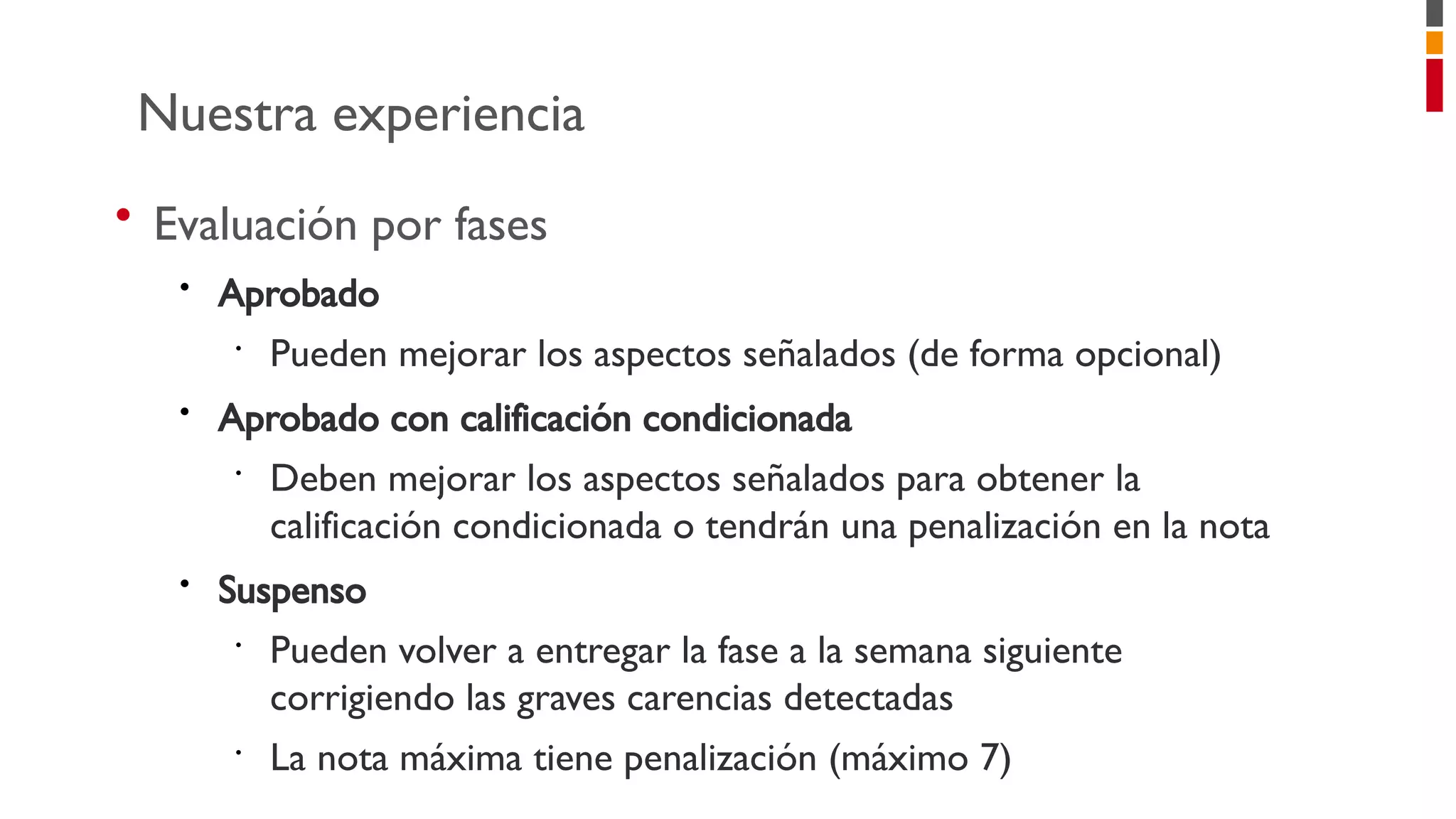 • Evaluación por fases
• Aprobado
•
Pueden mejorar los aspectos señalados (de forma opcional)
• Aprobado con calificación condicionada
•
Deben mejorar los aspectos señalados para obtener la
calificación condicionada o tendrán una penalización en la nota
• Suspenso
•
Pueden volver a entregar la fase a la semana siguiente
corrigiendo las graves carencias detectadas
•
La nota máxima tiene penalización (máximo 7)
Nuestra experiencia
 
