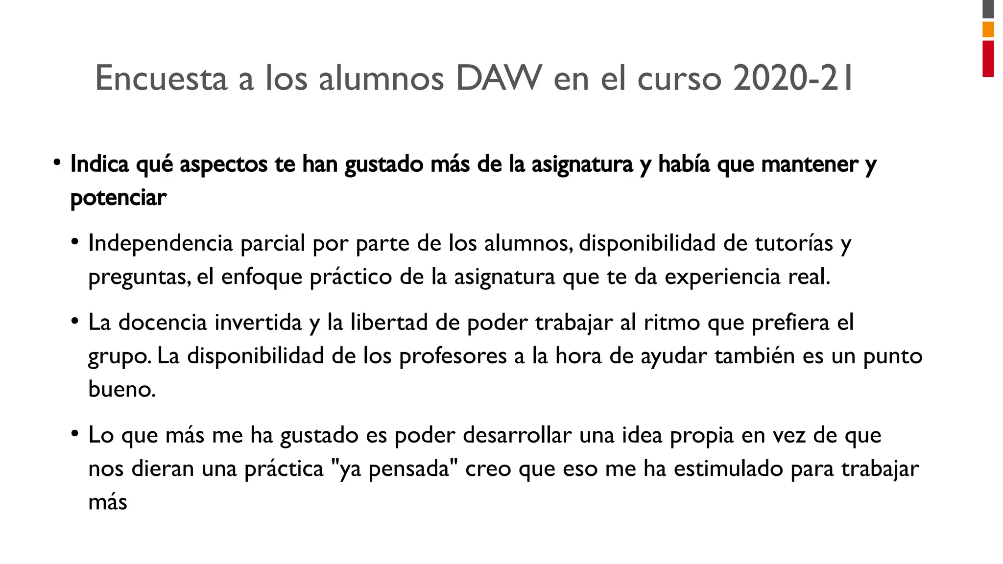Encuesta a los alumnos DAW en el curso 2020-21
●
Indica qué aspectos te han gustado más de la asignatura y había que mantener y
potenciar
●
Independencia parcial por parte de los alumnos, disponibilidad de tutorías y
preguntas, el enfoque práctico de la asignatura que te da experiencia real.
●
La docencia invertida y la libertad de poder trabajar al ritmo que prefiera el
grupo. La disponibilidad de los profesores a la hora de ayudar también es un punto
bueno.
●
Lo que más me ha gustado es poder desarrollar una idea propia en vez de que
nos dieran una práctica "ya pensada" creo que eso me ha estimulado para trabajar
más
 