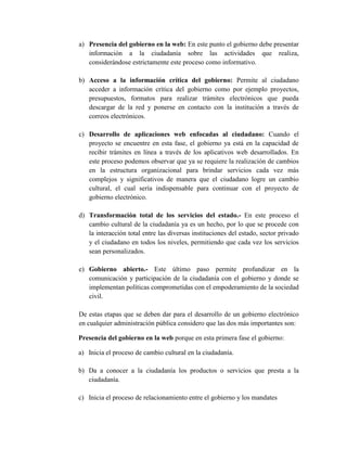 a) Presencia del gobierno en la web: En este punto el gobierno debe presentar
   información a la ciudadanía sobre las actividades que realiza,
   considerándose estrictamente este proceso como informativo.

b) Acceso a la información crítica del gobierno: Permite al ciudadano
   acceder a información crítica del gobierno como por ejemplo proyectos,
   presupuestos, formatos para realizar trámites electrónicos que pueda
   descargar de la red y ponerse en contacto con la institución a través de
   correos electrónicos.

c) Desarrollo de aplicaciones web enfocadas al ciudadano: Cuando el
   proyecto se encuentre en esta fase, el gobierno ya está en la capacidad de
   recibir trámites en línea a través de los aplicativos web desarrollados. En
   este proceso podemos observar que ya se requiere la realización de cambios
   en la estructura organizacional para brindar servicios cada vez más
   complejos y significativos de manera que el ciudadano logre un cambio
   cultural, el cual sería indispensable para continuar con el proyecto de
   gobierno electrónico.

d) Transformación total de los servicios del estado.- En este proceso el
   cambio cultural de la ciudadanía ya es un hecho, por lo que se procede con
   la interacción total entre las diversas instituciones del estado, sector privado
   y el ciudadano en todos los niveles, permitiendo que cada vez los servicios
   sean personalizados.

e) Gobierno abierto.- Este último paso permite profundizar en la
   comunicación y participación de la ciudadanía con el gobierno y donde se
   implementan políticas comprometidas con el empoderamiento de la sociedad
   civil.

De estas etapas que se deben dar para el desarrollo de un gobierno electrónico
en cualquier administración pública considero que las dos más importantes son:

Presencia del gobierno en la web porque en esta primera fase el gobierno:

a) Inicia el proceso de cambio cultural en la ciudadanía.

b) Da a conocer a la ciudadanía los productos o servicios que presta a la
   ciudadanía.

c) Inicia el proceso de relacionamiento entre el gobierno y los mandates
 