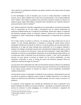 “para valorizar las competencias existentes que podrán constituir otros tantos puntos de apoyo
para la formación”.27

En esta metodología se sitúa el evaluador, que no será un simple observador o medidor del
proceso, sino un sujeto mediador entre el dato real y la representación, o sea, el ideal establecido
como “modelo”. Este modelo se configura como autoritario y ahistorico cuando no la discute y lo
negocia el grupo. Según Hadji (1994), el evaluador tiene necesidad de una “rejilla de referencia”
que le permita leer y decir la realidad.28

Esta “rejilla de referencia” discutida y negociada por los involucrados en el proceso de evaluación
tiene la característica de ser más amplia y transparente que los criterios tradicionales de
evaluación predeterminados por el programa de aprendizaje. Servirá para regular la trayectoria
del fenómeno evaluado, situarlo en evolución, próximo o distante de la estructura referente
considerada el “ideal”, favoreciendo el dialogo la participación y el desarrollo de la conciencia
reflexiva.

Por lo tanto, evaluar es producir un discurso, “un mensaje que tenga sentido para los que lo
reciben”. En este mensaje significativo, el evaluador se entrega de cuerpo entero, procura
aprehender el fenómeno más allá de los números y se vale de palabras, de la comunicación ética,
poniéndose en el lugar del sujeto evaluado para comprender con él el progreso individual y
colectivo. Sin embargo, el evaluador necesita estar constantemente reflexionando sobre su acción
y situarla en el campo de las intensiones: “¿para qué estoy evaluando?”. Según Hadji (1994), la
evaluación se reviste de una pluralidad de intensiones, de una diversidad de juegos políticos; ora
se evalúa para medir la dimensión física del fenómeno (“cuánto” y “qué” que ha aprendido el
alumno); ora para apreciar el proceso en relación con los criterios predefinidos; ora para
interpretar, comprender la causa, el sentido del avance del fenómeno evaluado. Hemos de
reflexionar en qué tipo de juego nos situamos.29

¿Es qué somos solo el especialista que mide con instrumentos precisos la eficacia y los obstáculos
del fenómeno evaluador? ¿En qué somos entonces el juez qué, inconforme con la imperfección de
lo que evalúa, procura apreciar en relación con valores y normas predefinidos considerados
modelos de perfección?

¿O procuramos conocer y comprender el sentido de lo que evaluamos, interpretando lo que está
mas allá de la apariencia, dirigiendo nuestra mirada en múltiples direcciones, en el intento de
ampliar las referencias que determinan la realidad evaluada, sea esta el sujeto, el proceso o el
producto?

La respuesta a estas preguntas esta revestida del compromiso de situar la evaluación como
gestión mediadora de calidad en el proceso enseñanza – aprendizaje. La evaluación estará más al
servicio de esclarecer la acción pedagógica, en el sentido de orientación y regulación del

27
   Cardinet apud CharlesHadji, A avaliacao …, cit., p. 63.
28
   Charles Hadji, A avaliacao …, cit., p. 31.
29
   Ibid., p. 66.
 