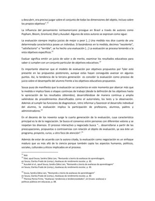 y descubrir, era preciso juzgar sobre el conjunto de todas las dimensiones del objeto, incluso sobre
los propios objetivos”.11

La influencia del pensamiento norteamericano prosigue en Brasil a través de autores como
Popham, Bloom, Gronlund, Ebel y Ausubel. Algunos de estos autores se expresan como sigue:

La evaluación siempre implica juicios de mejor o peor *…+ Una medida nos dice cuanto de una
determinada característica posee un individuo. Si basándonos en la medida, decimos “excelente”,
”satisfactorio” o “terrible”, se ha hecho una evaluación *…+ La evaluación se procesa teniendo a la
vista objetivos específicos.12

Evaluar significa emitir un juicio de valor o de merito, examinar los resultados educativos para
saber si cumplen con un conjunto particular de objetivos educativos.13

Es importante observar que el modelo de evaluación por objetivos propuestos por Tyler está
presente en las propuestas posteriores, aunque estas hayan conseguido avanzar en algunos
puntos. Así, la tendencia de la tercera generación es concebir la evaluación como proceso de
juicio sobre el desempeño del alumno frente a los objetivos educativos propuestos.

Sousa puso de manifiesto que la evaluación se caracteriza en este momento por abarcar más que
la medida e implica fases o etapas continúas de trabajo (desde la definición de los objetivos hasta
la apreciación de los resultados obtenidos), desarrollándose de manera continua y amplia
valiéndose de procedimientos diversificados como el autorrelato, los tests y la observación.
Además al cumplir las funciones de diagnosticar, retro informar y favorecer el desarrollo individual
del alumno, la evaluación implica la participación de profesores, alumnos, padres y
administradores.14

En el decenio de los noventa surge la cuarta generación de la evaluación, cuya característica
principal es la de la negociación. Se busca el consenso entre personas con diferentes valores y se
respetan los disensos. El proceso interactivo y negociado busca “… desarrollarse a partir de las
preocupaciones, propuestas o controversias con relación al objeto de evaluación, ya sea éste un
programa, proyecto, curso, u otro foco de atención”.15

Además de estar de acuerdo con la autora citada, la evaluación como negociación es un enfoque
maduro que va más allá de la ciencia porque también capta los aspectos humanos, políticos,
sociales, culturales y éticos implicados en el proceso.

11
   Ibid.
12
   Ebel, apud Sousa, Sandra Zákia Lian, “Revisando a teoría da avaliacao da aprendizagem,
en Souza, Clarilza Prado de (comp.), Avaliacao do rendimento escolar, p. 30.
13
   Ausubel et al., apud Souza, Sandra Zákia Lian, “Revisando a teoría da avaliacao da aprendizagem”
en Souza, Clarilza Prado de (comp.), Avaliacao do rendimento escolar, p. 30.
14
   Sousa, Sandra Zákia Lian, “Revisando a teoría da avaliacao da aprendizagem”
en Souza, Clarilza Prado de (comp.), Avaliacao do rendimento escolar, p. 30.
15
   Theresa Penna Firme, “Avaliacao: tendencias e tendenciosidades”, en Ensaio: avaliacao e
políticas públicas em educacao, p. 08.
 