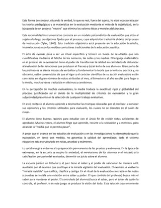 Esta forma de conocer, situando la verdad, lo que es real, fuera del sujeto, ha sido incorporada por
las teorías pedagógicas y se materializa en la evaluación mediante el mito de la objetividad, en la
búsqueda de un proceso “neutro” que elimina los valores éticos y morales del proceso.

Esta racionalidad instrumental se concreta en un modelo psicométrico de evaluación que sitúa al
sujeto a lo largo de objetivos fijados por el proceso, cuya adquisición traduciría el éxito del proceso
de instrucción (Tyler, 1940). Esta tradición objetivista está presente en la educación brasileña,
interrelacionada con los moldes curriculares tradicionales de la educación jesuítica.

El acto de evaluar pasa a ser un ritual específico y técnico en busca de resultados que son
cuantificados mediante el fetiche de los números, las notas y las medias. El lenguaje matemático
en el proceso de la evaluación tiene el poder de transformar la calidad en cantidad y de distanciar
al evaluador de las relaciones que producen el fracaso y (o) el éxito de sus alumnos. Gran parte de
los profesores se siente incapaz de verbalizar y fundamentar la teoría que orienta su práctica y, no
obstante, están convencidos de que el rigor y el carácter científico de su acción evaluadora están
centrados en el gran número de notas atribuidas al mes, al bimestre o al año escolar para llegar a
la media, muchas veces traducida en décimas y centésimas.

En la percepción de muchos evaluadores, la media traduce la exactitud, rigor y globalidad del
proceso, justificando así el olvido de la multiplicidad de criterios de evaluación y la gran
subjetividad presente en la selección de cualquier trabajo evaluativo.

En este contexto el alumno aprende a desmontar las trampas colocadas por el profesor, a conocer
sus opiniones y los criterios utilizados para evaluarlo, los cuales no se discuten en el salón de
clases.

El alumno tiene buenas razones para estudiar con el único fin de recibir notas suficientes de
aprobado. Muchas veces, el alumno finge que aprende, recurre a la seducción y a mentiras, para
alcanzar la “media que le permita pasar”.

A pesar que el avance en los estudios de evaluación y en las investigaciones ha demostrado que la
evaluación, en tanto que medida, no garantiza la calidad del aprendizaje, todo el sistema
educativo está estructurado en notas, pruebas y exámenes.

Lo cotidiano gira en torno a la preparación permanente de las pruebas y exámenes. En la época de
exámenes, en la escuela se respira la ansiedad, el nerviosismo de los alumnos y el misterio y la
satisfacción por parte del evaluador, de emitir un juicio sobre el alumno.

La escuela parece un tribunal y el juez tiene el saber y el poder de sancionar de manera sutil,
auxiliado por el examen que sustituye a la mirada vigilante del evaluador. El examen se vuelve la
“mirada invisible” que califica, clasifica y castiga. En el ritual de la evaluación centrada en las notas
y pruebas se instala una relación entre saber y poder. El que controla (el profesor) busca más el
saber para mantener el poder. El controlado (el alumno) busca el saber, pero el saber de quién lo
controla, el profesor, y en este juego se produce la visión del todo. Esta relación aparentemente
 